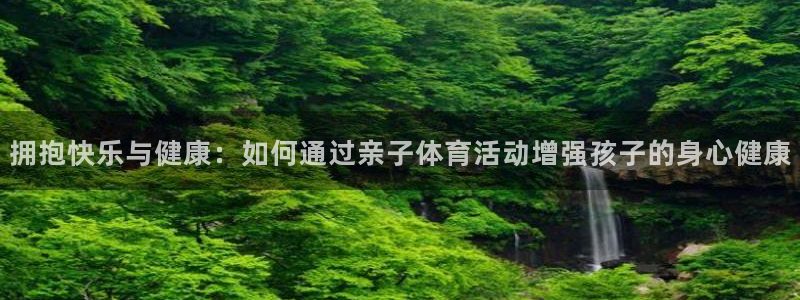 中欧科创主题混合C017290：拥抱快乐与健康：如何通过亲子体育活动增强孩子的身心健康